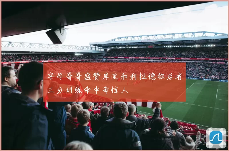 字母哥哥盛赞库里和利拉德称后者三分训练命中率惊人