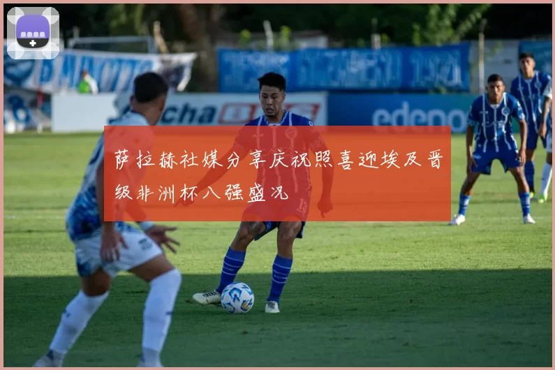 萨拉赫社媒分享庆祝照喜迎埃及晋级非洲杯八强盛况