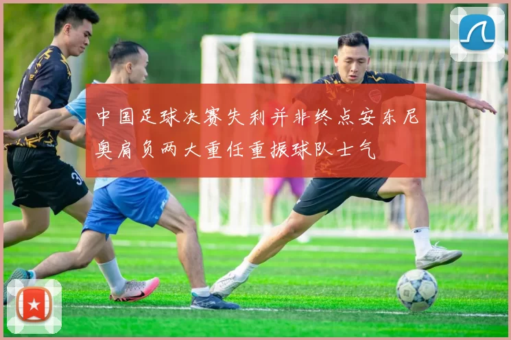 中国足球决赛失利并非终点安东尼奥肩负两大重任重振球队士气