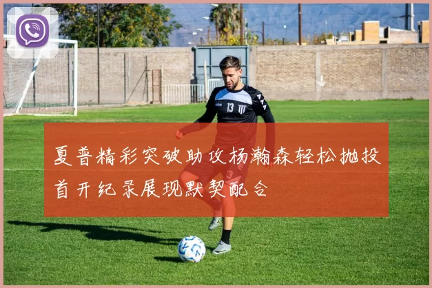 夏普精彩突破助攻杨瀚森轻松抛投首开纪录展现默契配合