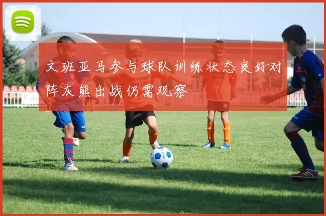 文班亚马参与球队训练状态良好对阵灰熊出战仍需观察