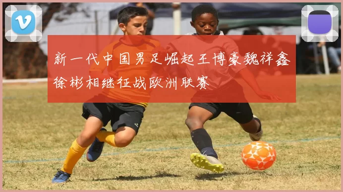 新一代中国男足崛起王博豪魏祥鑫徐彬相继征战欧洲联赛
