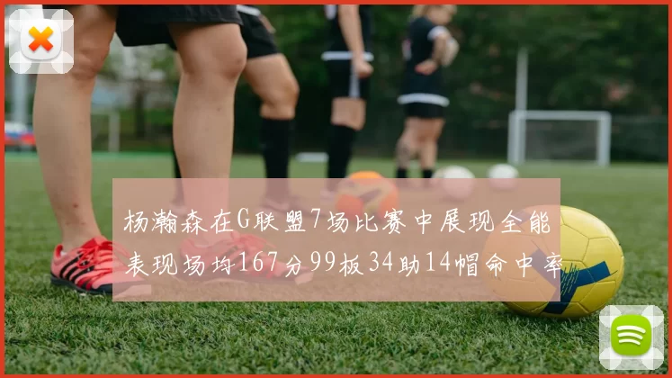杨瀚森在G联盟7场比赛中展现全能表现场均167分99板34助14帽命中率超五成