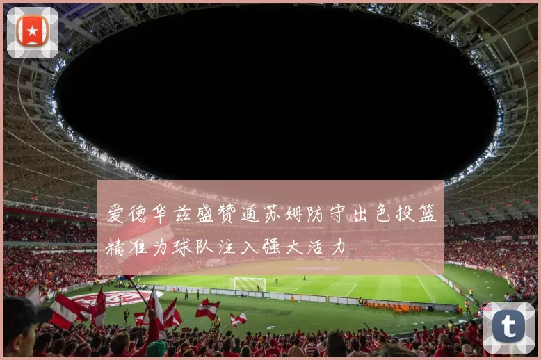 爱德华兹盛赞道苏姆防守出色投篮精准为球队注入强大活力