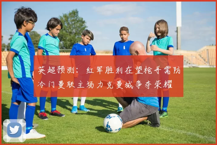 英超预测：红军胜利在望枪手需防冷门曼联主场力克曼城争夺荣耀